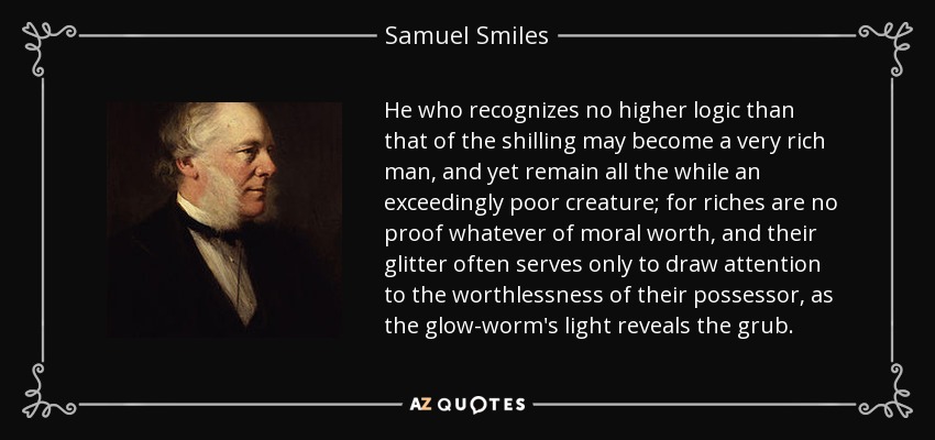 He who recognizes no higher logic than that of the shilling may become a very rich man, and yet remain all the while an exceedingly poor creature; for riches are no proof whatever of moral worth, and their glitter often serves only to draw attention to the worthlessness of their possessor, as the glow-worm's light reveals the grub. - Samuel Smiles