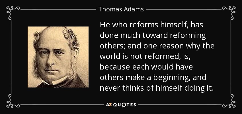 He who reforms himself, has done much toward reforming others; and one reason why the world is not reformed, is, because each would have others make a beginning, and never thinks of himself doing it. - Thomas Adams