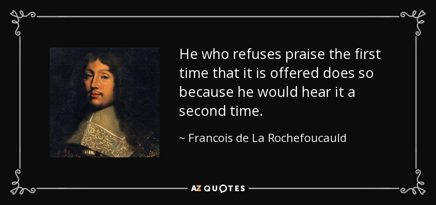 He who refuses praise the first time that it is offered does so because he would hear it a second time. - Francois de La Rochefoucauld