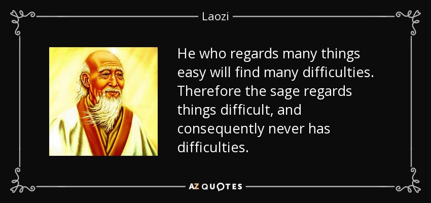 He who regards many things easy will find many difficulties. Therefore the sage regards things difficult, and consequently never has difficulties. - Laozi