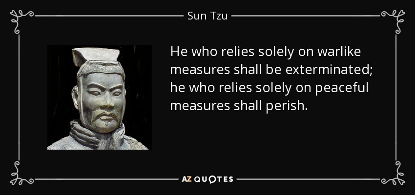 He who relies solely on warlike measures shall be exterminated; he who relies solely on peaceful measures shall perish. - Sun Tzu