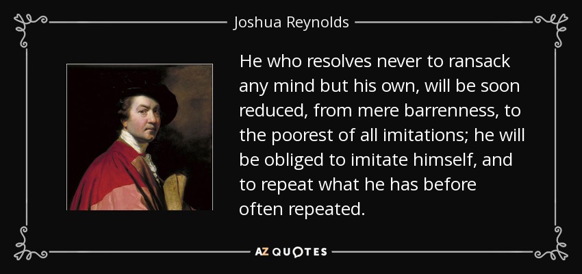 He who resolves never to ransack any mind but his own, will be soon reduced, from mere barrenness, to the poorest of all imitations; he will be obliged to imitate himself, and to repeat what he has before often repeated. - Joshua Reynolds