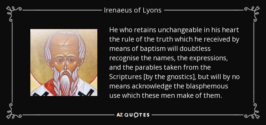 He who retains unchangeable in his heart the rule of the truth which he received by means of baptism will doubtless recognise the names, the expressions, and the parables taken from the Scriptures [by the gnostics], but will by no means acknowledge the blasphemous use which these men make of them. - Irenaeus of Lyons