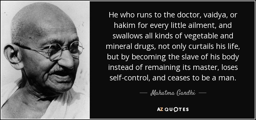 He who runs to the doctor, vaidya, or hakim for every little ailment, and swallows all kinds of vegetable and mineral drugs, not only curtails his life, but by becoming the slave of his body instead of remaining its master, loses self-control, and ceases to be a man. - Mahatma Gandhi