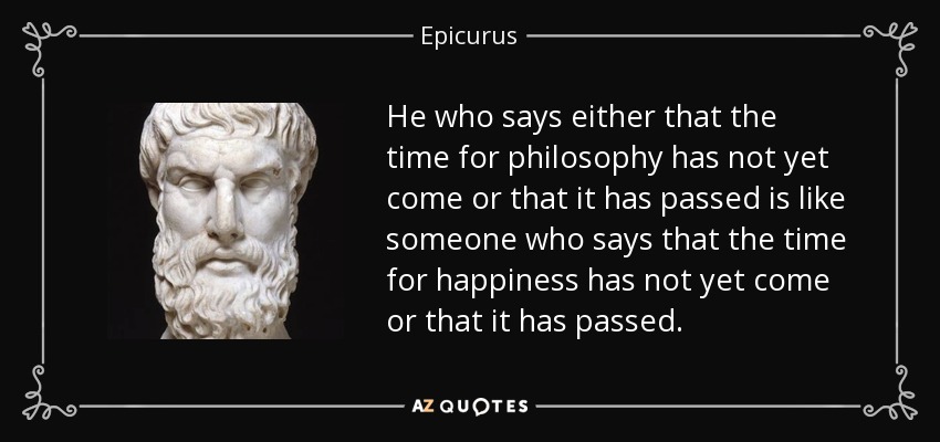 He who says either that the time for philosophy has not yet come or that it has passed is like someone who says that the time for happiness has not yet come or that it has passed. - Epicurus