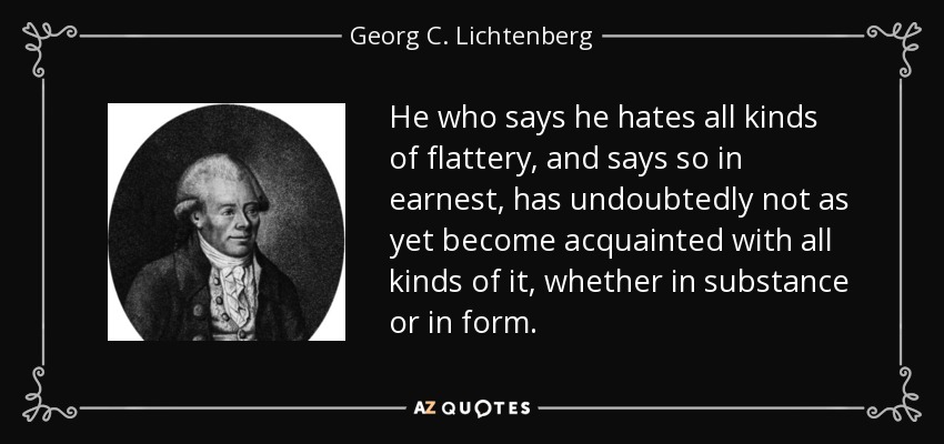 He who says he hates all kinds of flattery, and says so in earnest, has undoubtedly not as yet become acquainted with all kinds of it, whether in substance or in form. - Georg C. Lichtenberg