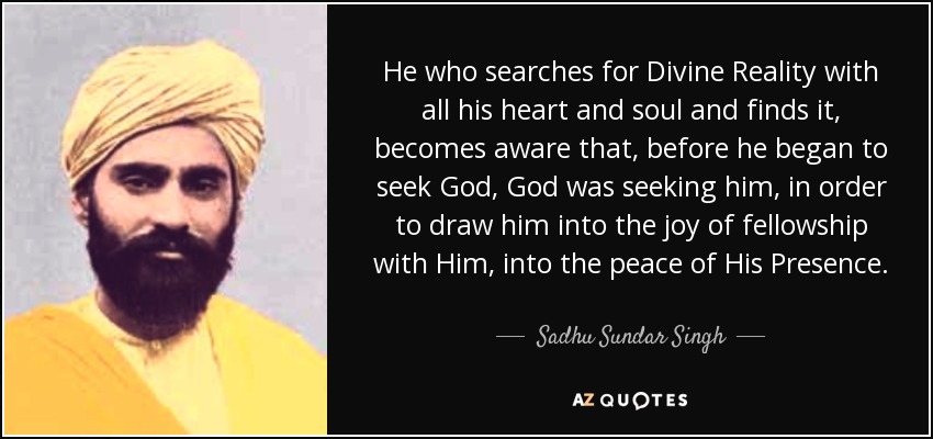 He who searches for Divine Reality with all his heart and soul and finds it, becomes aware that, before he began to seek God, God was seeking him, in order to draw him into the joy of fellowship with Him, into the peace of His Presence. - Sadhu Sundar Singh
