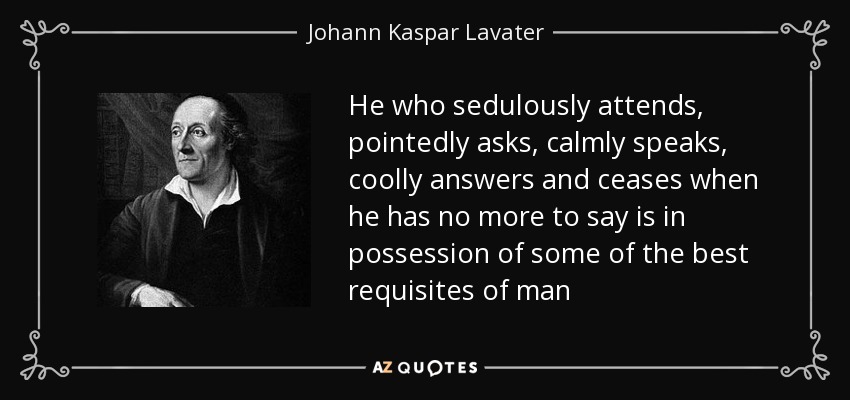 He who sedulously attends, pointedly asks, calmly speaks, coolly answers and ceases when he has no more to say is in possession of some of the best requisites of man - Johann Kaspar Lavater