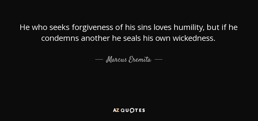 He who seeks forgiveness of his sins loves humility, but if he condemns another he seals his own wickedness. - Marcus Eremita