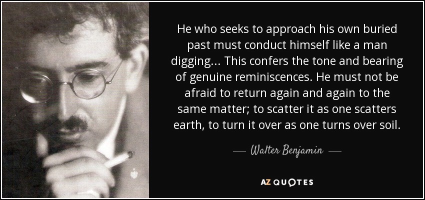 He who seeks to approach his own buried past must conduct himself like a man digging... This confers the tone and bearing of genuine reminiscences. He must not be afraid to return again and again to the same matter; to scatter it as one scatters earth, to turn it over as one turns over soil. - Walter Benjamin