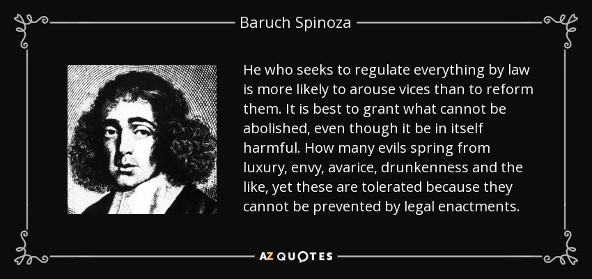 He who seeks to regulate everything by law is more likely to arouse vices than to reform them. It is best to grant what cannot be abolished, even though it be in itself harmful. How many evils spring from luxury, envy, avarice, drunkenness and the like, yet these are tolerated because they cannot be prevented by legal enactments. - Baruch Spinoza