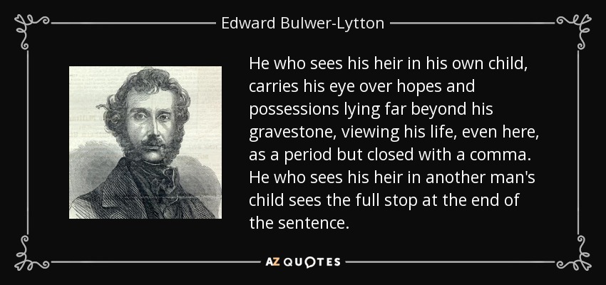 He who sees his heir in his own child, carries his eye over hopes and possessions lying far beyond his gravestone, viewing his life, even here, as a period but closed with a comma. He who sees his heir in another man's child sees the full stop at the end of the sentence. - Edward Bulwer-Lytton, 1st Baron Lytton