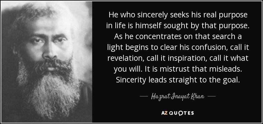 He who sincerely seeks his real purpose in life is himself sought by that purpose. As he concentrates on that search a light begins to clear his confusion, call it revelation, call it inspiration, call it what you will. It is mistrust that misleads. Sincerity leads straight to the goal. - Hazrat Inayat Khan