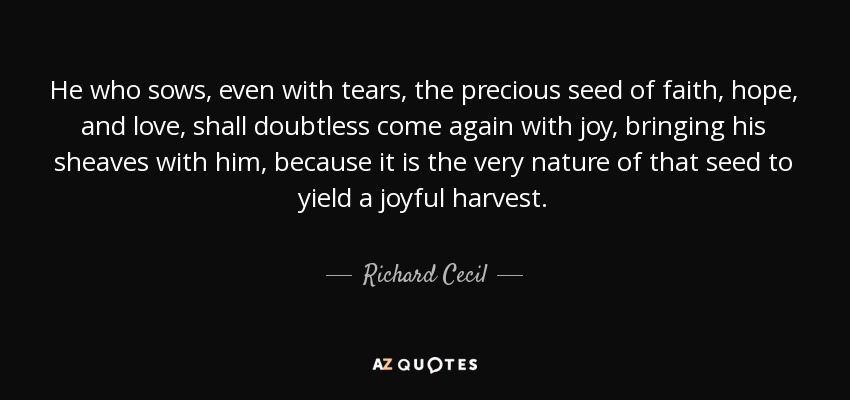 He who sows, even with tears, the precious seed of faith, hope, and love, shall doubtless come again with joy, bringing his sheaves with him, because it is the very nature of that seed to yield a joyful harvest. - Richard Cecil
