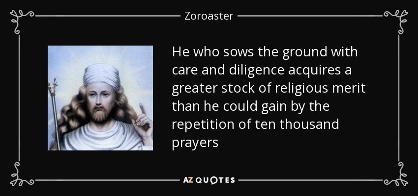 He who sows the ground with care and diligence acquires a greater stock of religious merit than he could gain by the repetition of ten thousand prayers - Zoroaster