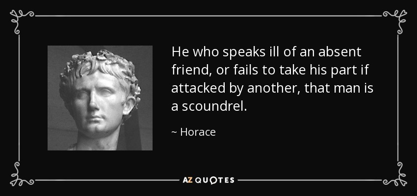 He who speaks ill of an absent friend, or fails to take his part if attacked by another, that man is a scoundrel. - Horace