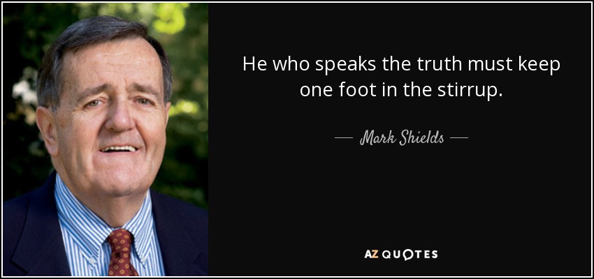 He who speaks the truth must keep one foot in the stirrup. - Mark Shields