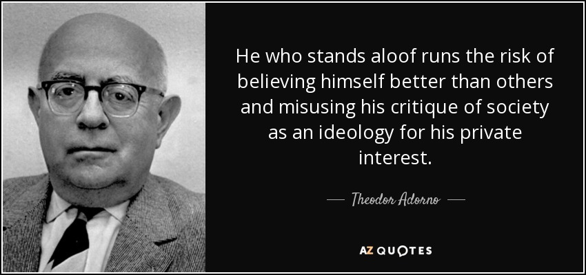 He who stands aloof runs the risk of believing himself better than others and misusing his critique of society as an ideology for his private interest. - Theodor Adorno