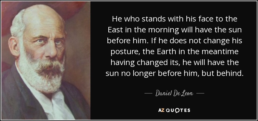 He who stands with his face to the East in the morning will have the sun before him. If he does not change his posture, the Earth in the meantime having changed its, he will have the sun no longer before him, but behind. - Daniel De Leon