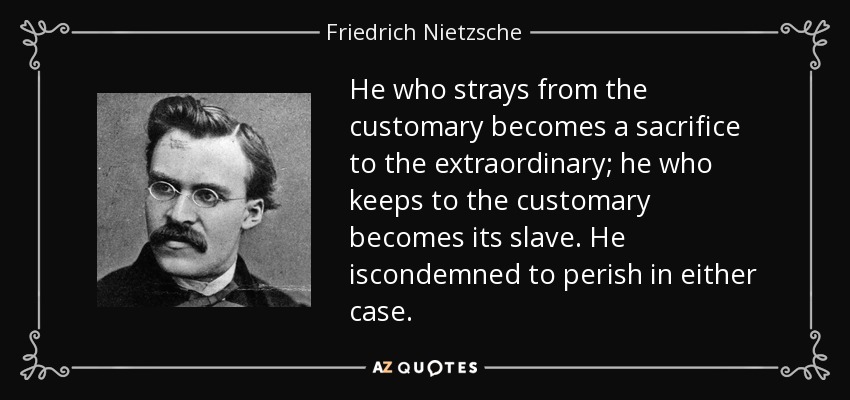 He who strays from the customary becomes a sacrifice to the extraordinary; he who keeps to the customary becomes its slave. He iscondemned to perish in either case. - Friedrich Nietzsche