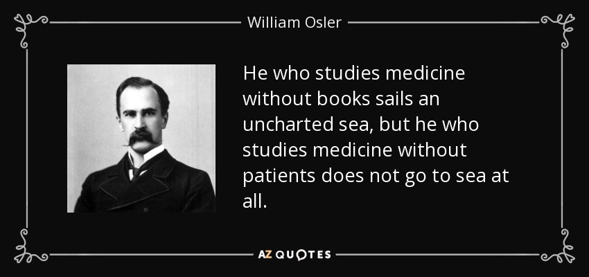 He who studies medicine without books sails an uncharted sea, but he who studies medicine without patients does not go to sea at all. - William Osler