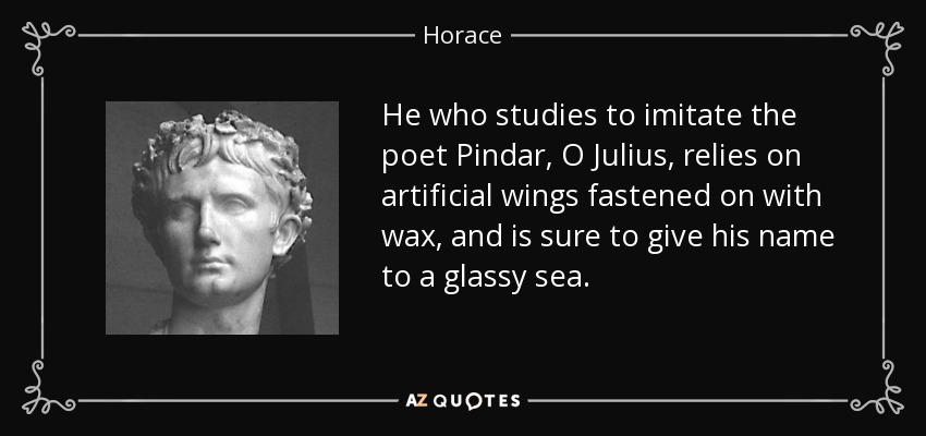 He who studies to imitate the poet Pindar, O Julius, relies on artificial wings fastened on with wax, and is sure to give his name to a glassy sea. - Horace