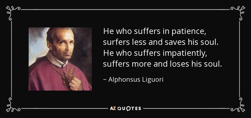 He who suffers in patience, surfers less and saves his soul. He who suffers impatiently, suffers more and loses his soul. - Alphonsus Liguori