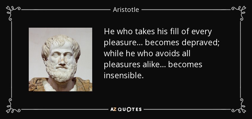 He who takes his fill of every pleasure ... becomes depraved; while he who avoids all pleasures alike ... becomes insensible. - Aristotle