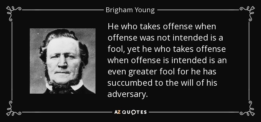 He who takes offense when offense was not intended is a fool, yet he who takes offense when offense is intended is an even greater fool for he has succumbed to the will of his adversary. - Brigham Young