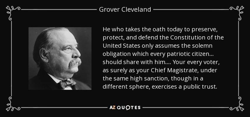 He who takes the oath today to preserve, protect, and defend the Constitution of the United States only assumes the solemn obligation which every patriotic citizen . . . should share with him. . . . Your every voter, as surely as your Chief Magistrate, under the same high sanction, though in a different sphere, exercises a public trust. - Grover Cleveland