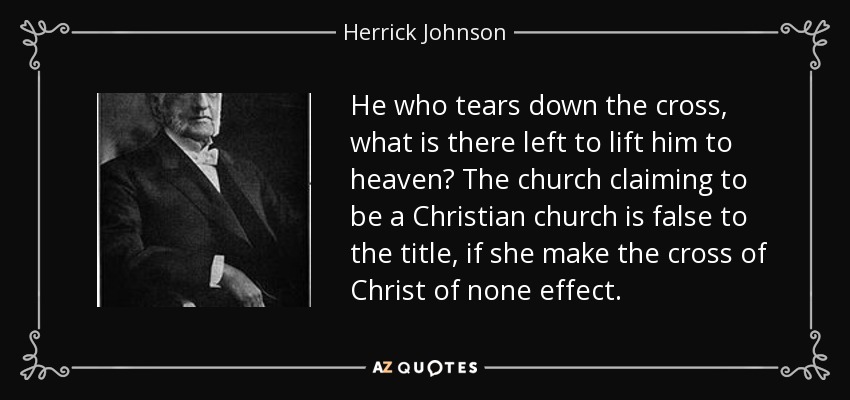 He who tears down the cross, what is there left to lift him to heaven? The church claiming to be a Christian church is false to the title, if she make the cross of Christ of none effect. - Herrick Johnson