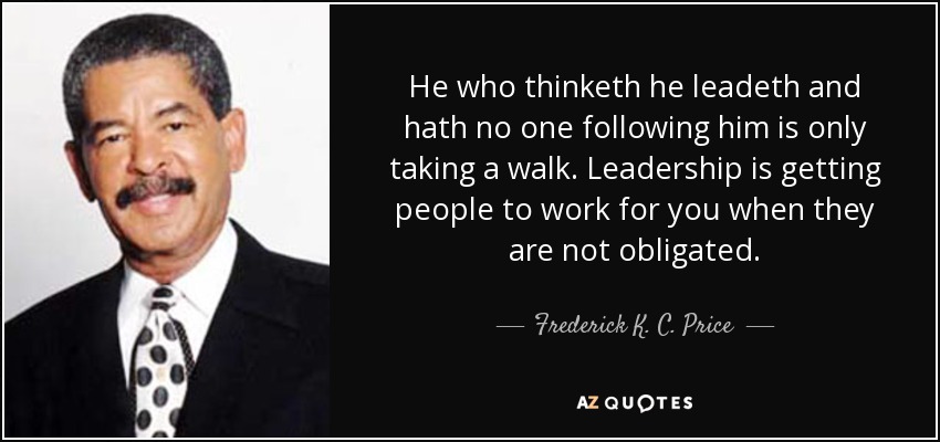 He who thinketh he leadeth and hath no one following him is only taking a walk. Leadership is getting people to work for you when they are not obligated. - Frederick K. C. Price