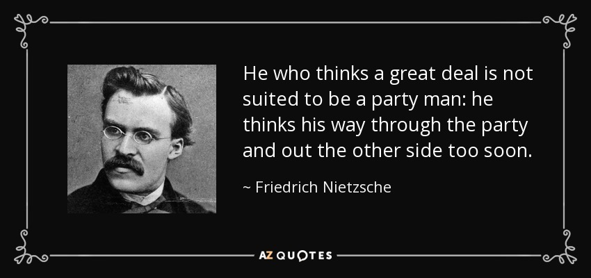 He who thinks a great deal is not suited to be a party man: he thinks his way through the party and out the other side too soon. - Friedrich Nietzsche
