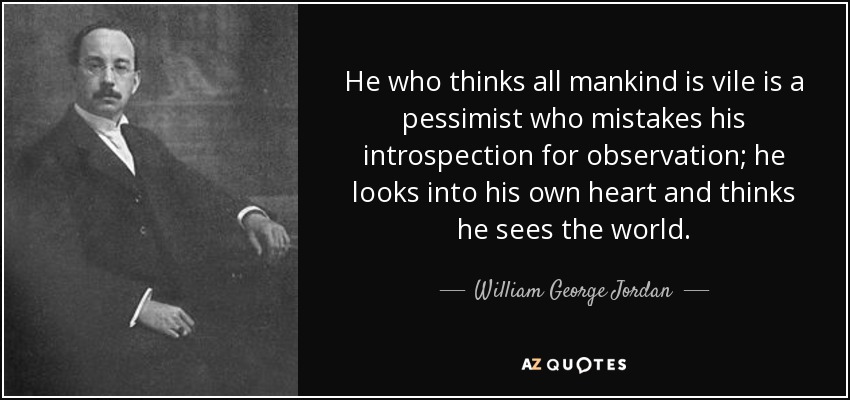 He who thinks all mankind is vile is a pessimist who mistakes his introspection for observation; he looks into his own heart and thinks he sees the world. - William George Jordan