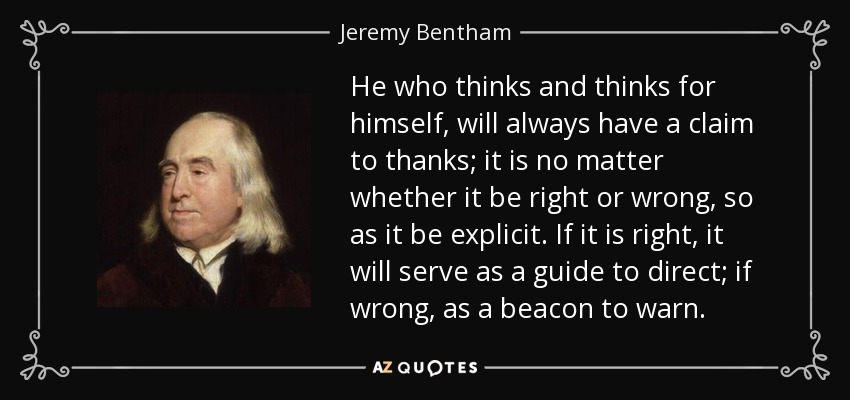 He who thinks and thinks for himself, will always have a claim to thanks; it is no matter whether it be right or wrong, so as it be explicit. If it is right, it will serve as a guide to direct; if wrong, as a beacon to warn. - Jeremy Bentham