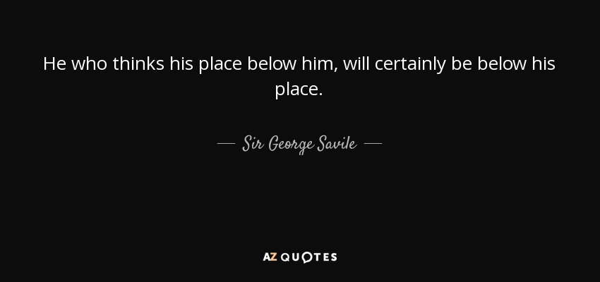 He who thinks his place below him, will certainly be below his place. - Sir George Savile, 8th Baronet