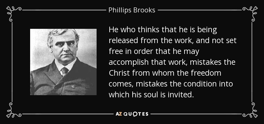He who thinks that he is being released from the work, and not set free in order that he may accomplish that work, mistakes the Christ from whom the freedom comes, mistakes the condition into which his soul is invited. - Phillips Brooks