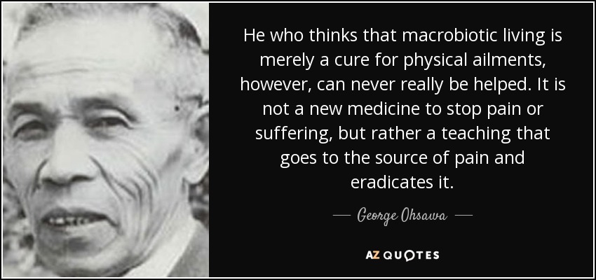 He who thinks that macrobiotic living is merely a cure for physical ailments, however, can never really be helped. It is not a new medicine to stop pain or suffering, but rather a teaching that goes to the source of pain and eradicates it. - George Ohsawa