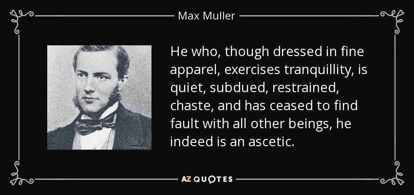 He who, though dressed in fine apparel, exercises tranquillity, is quiet, subdued, restrained, chaste, and has ceased to find fault with all other beings, he indeed is an ascetic. - Max Muller