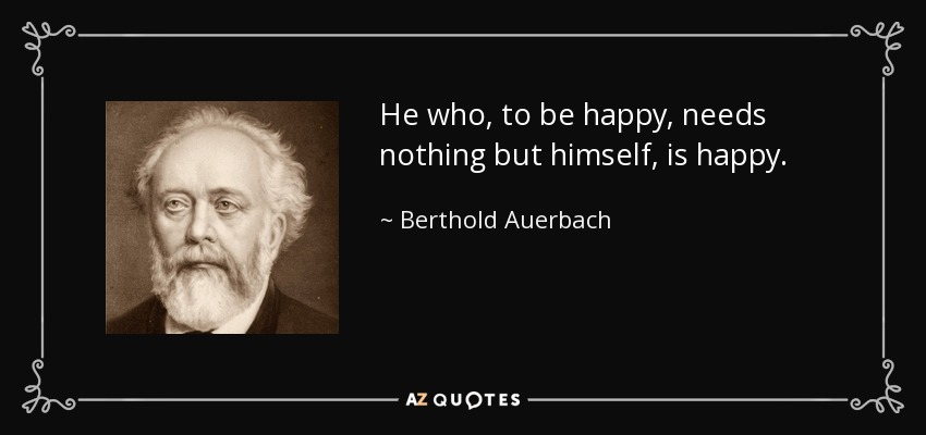 He who, to be happy, needs nothing but himself, is happy. - Berthold Auerbach