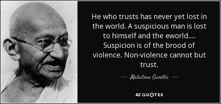 He who trusts has never yet lost in the world. A suspicious man is lost to himself and the eworld.... Suspicion is of the brood of violence. Non-violence cannot but trust. - Mahatma Gandhi