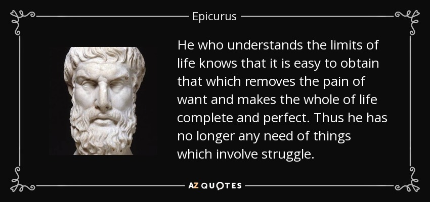 He who understands the limits of life knows that it is easy to obtain that which removes the pain of want and makes the whole of life complete and perfect. Thus he has no longer any need of things which involve struggle. - Epicurus