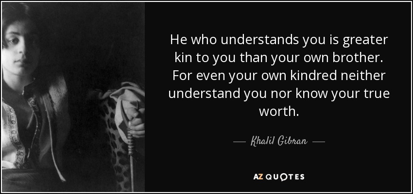 He who understands you is greater kin to you than your own brother. For even your own kindred neither understand you nor know your true worth. - Khalil Gibran