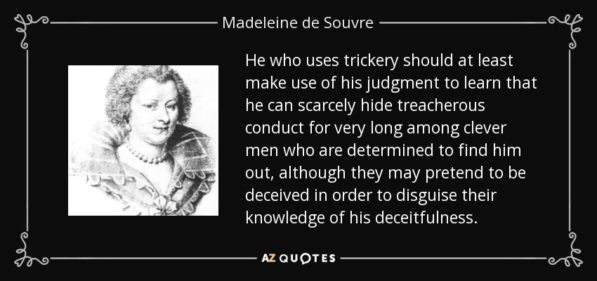 He who uses trickery should at least make use of his judgment to learn that he can scarcely hide treacherous conduct for very long among clever men who are determined to find him out, although they may pretend to be deceived in order to disguise their knowledge of his deceitfulness. - Madeleine de Souvre, marquise de Sable
