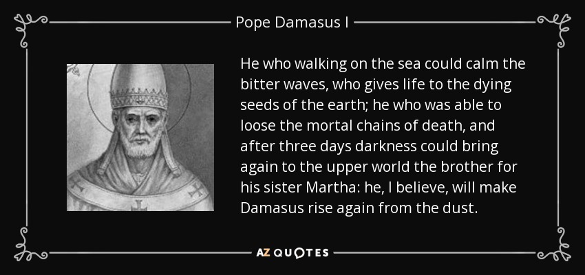 He who walking on the sea could calm the bitter waves, who gives life to the dying seeds of the earth; he who was able to loose the mortal chains of death, and after three days darkness could bring again to the upper world the brother for his sister Martha: he, I believe, will make Damasus rise again from the dust. - Pope Damasus I