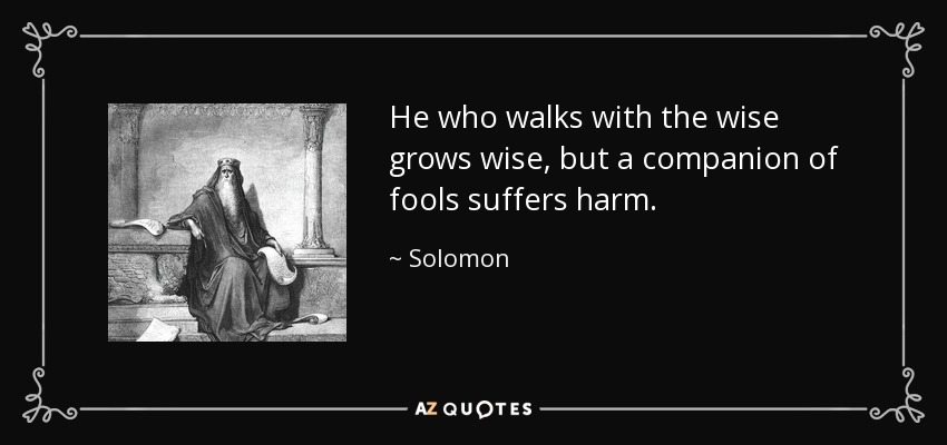 He who walks with the wise grows wise, but a companion of fools suffers harm. - Solomon