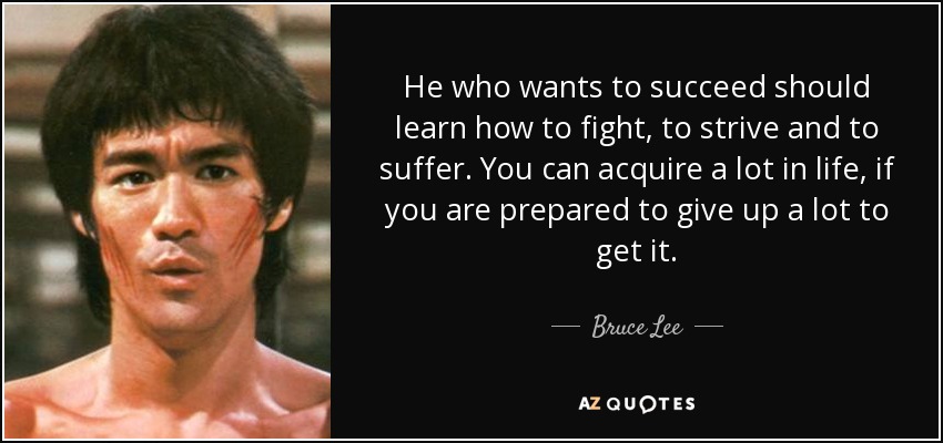He who wants to succeed should learn how to fight, to strive and to suffer. You can acquire a lot in life, if you are prepared to give up a lot to get it. - Bruce Lee
