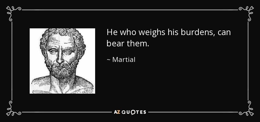 He who weighs his burdens, can bear them. - Martial