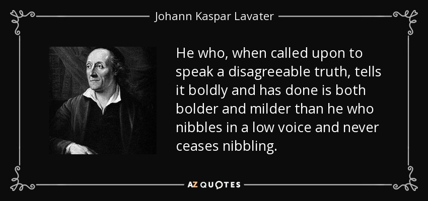 He who, when called upon to speak a disagreeable truth, tells it boldly and has done is both bolder and milder than he who nibbles in a low voice and never ceases nibbling. - Johann Kaspar Lavater
