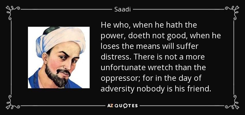 He who, when he hath the power, doeth not good, when he loses the means will suffer distress. There is not a more unfortunate wretch than the oppressor; for in the day of adversity nobody is his friend. - Saadi